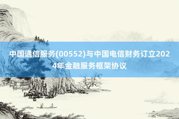 中国通信服务(00552)与中国电信财务订立2024年金融服务框架协议